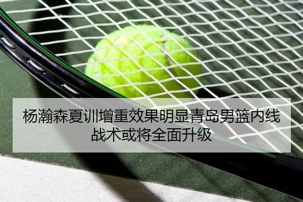 杨瀚森夏训增重效果明显青岛男篮内线战术或将全面升级